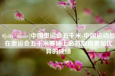 随州中国奥运会五千米-中国运动员在奥运会五千米赛场上必将取得更加优异的成绩