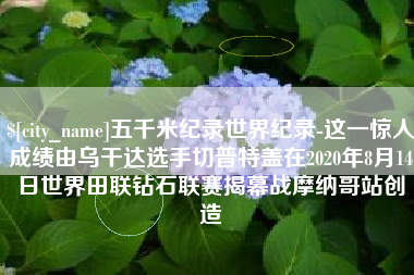 随州五千米纪录世界纪录-这一惊人成绩由乌干达选手切普特盖在2020年8月14日世界田联钻石联赛揭幕战摩纳哥站创造