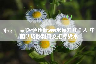 随州短道速滑5000米接力几个人-中国队巧妙利用交接棒战术