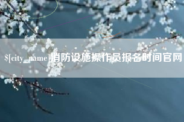 随州消防设施操作员报名时间官网