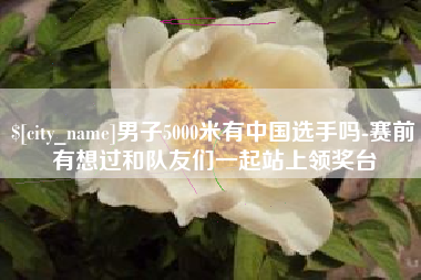 随州男子5000米有中国选手吗-赛前有想过和队友们一起站上领奖台