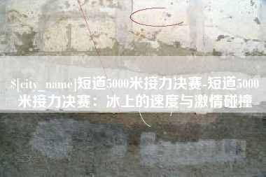 随州短道5000米接力决赛-短道5000米接力决赛：冰上的速度与激情碰撞