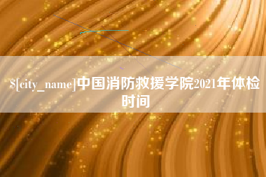 随州中国消防救援学院2021年体检时间