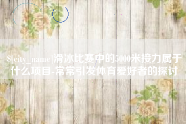 随州滑冰比赛中的5000米接力属于什么项目-常常引发体育爱好者的探讨