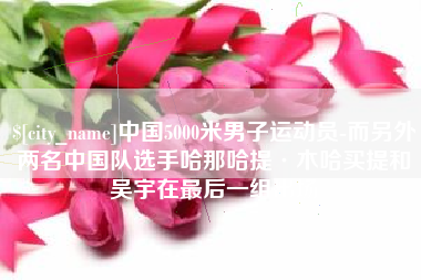 随州中国5000米男子运动员-而另外两名中国队选手哈那哈提·木哈买提和吴宇在最后一组出场