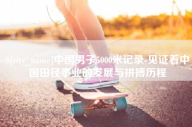 随州中国男子5000米记录-见证着中国田径事业的发展与拼搏历程